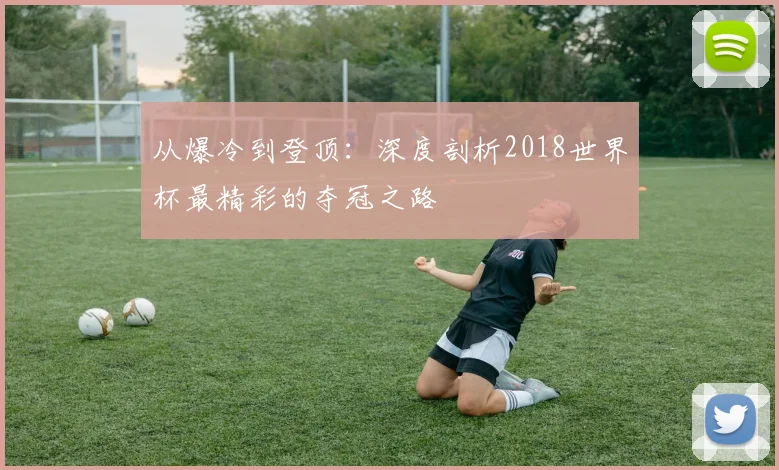 从爆冷到登顶：深度剖析2018世界杯最精彩的夺冠之路