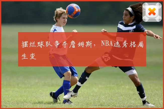 摆烂球队争夺詹姆斯，NBA选秀格局生变