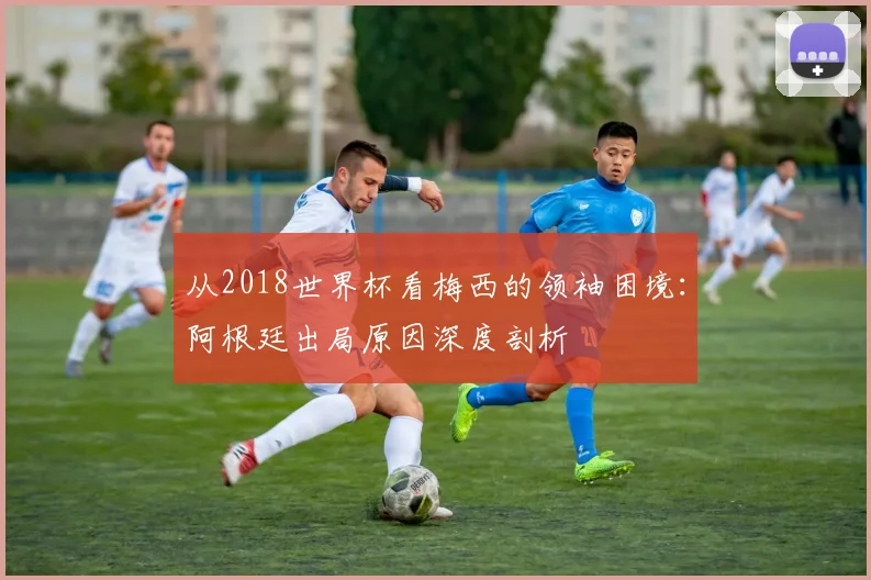 从2018世界杯看梅西的领袖困境：阿根廷出局原因深度剖析