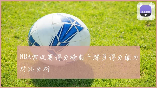 NBA常规赛得分榜前十球员得分能力对比分析
