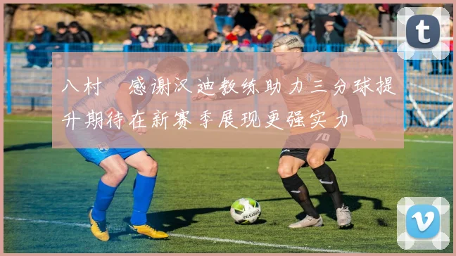 八村塁感谢汉迪教练助力三分球提升期待在新赛季展现更强实力