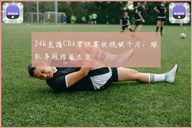24k直播CBA常规赛收视破千万，球队争冠格局生变
